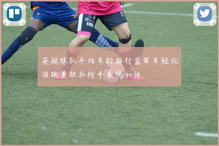 英超球队平均年龄排行蓝军年轻化领跑曼联和枪手表现如何