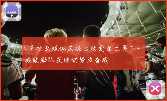 C罗社交媒体庆祝击败爱尔兰再下一城鼓励队友继续努力奋战