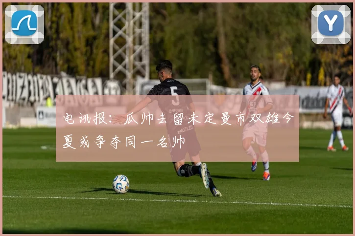 电讯报：瓜帅去留未定曼市双雄今夏或争夺同一名帅