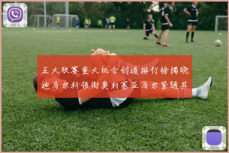 五大联赛重大机会创造排行榜揭晓迪马尔科领衔奥利塞亚马尔紧随其后