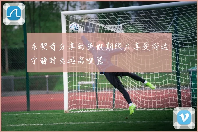 东契奇分享钓鱼假期照片享受海边宁静时光远离喧嚣