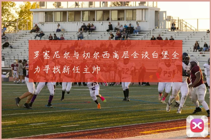 罗塞尼尔与切尔西高层会谈白堡全力寻找新任主帅