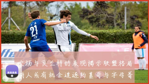 吹杨与莫兰特的表现揭示联盟格局湖人或有机会追逐约基奇与字母哥
