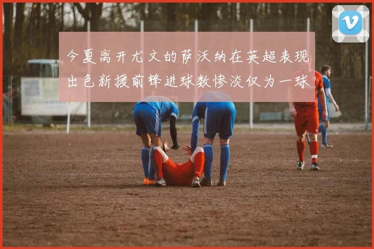 今夏离开尤文的萨沃纳在英超表现出色新援前锋进球数惨淡仅为一球