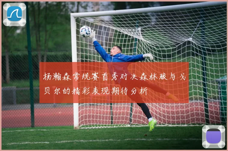 杨瀚森常规赛首秀对决森林狼与戈贝尔的精彩表现期待分析