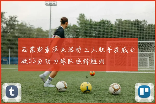 西蒙斯豪泽米诺特三人联手发威合砍53分助力球队逆转胜利