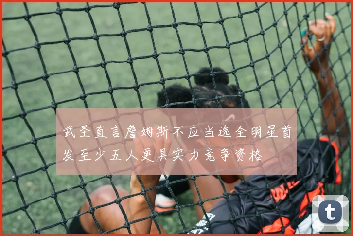 武圣直言詹姆斯不应当选全明星首发至少五人更具实力竞争资格