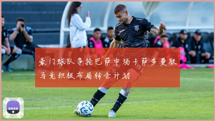 豪门球队争抢巴萨中场卡萨多曼联马竞积极布局转会计划