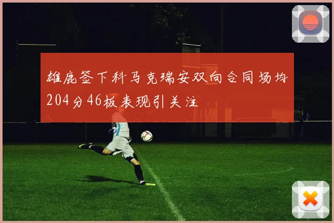 雄鹿签下科马克瑞安双向合同场均204分46板表现引关注