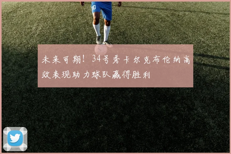未来可期！34号秀卡尔克布伦纳高效表现助力球队赢得胜利
