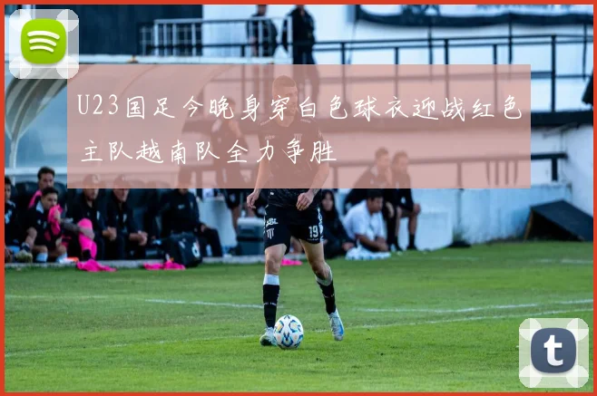 U23国足今晚身穿白色球衣迎战红色主队越南队全力争胜