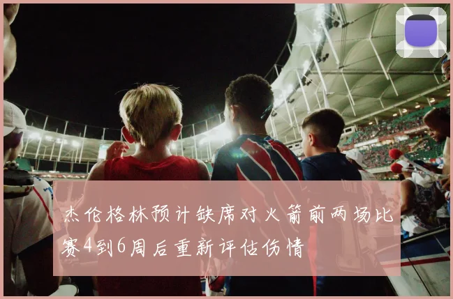 杰伦格林预计缺席对火箭前两场比赛4到6周后重新评估伤情