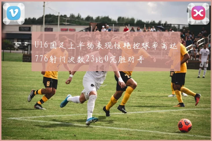 U16国足上半场表现惊艳控球率高达776射门次数23比0完胜对手