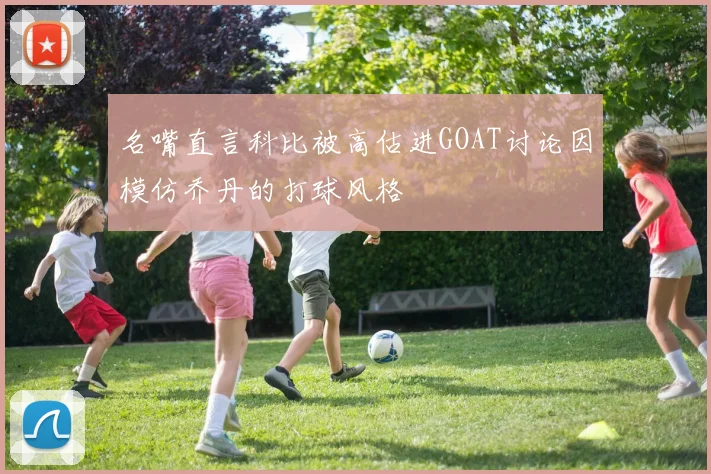 名嘴直言科比被高估进GOAT讨论因模仿乔丹的打球风格