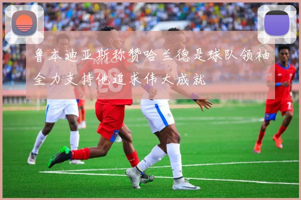 鲁本迪亚斯称赞哈兰德是球队领袖全力支持他追求伟大成就