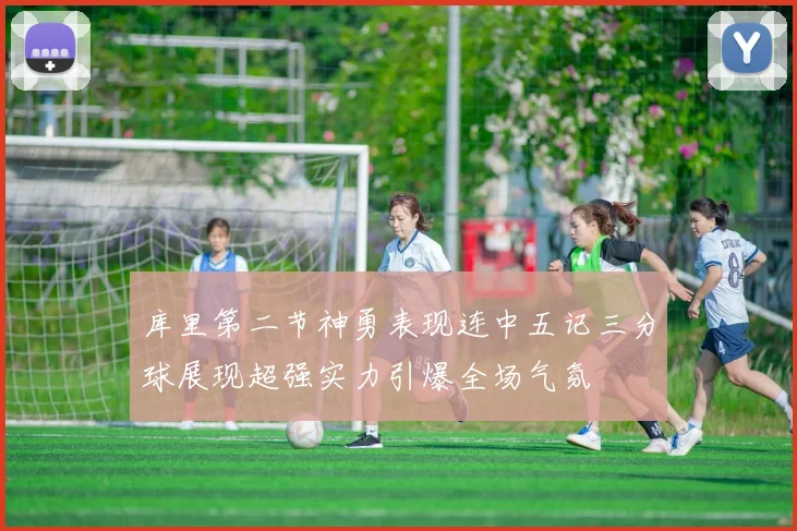 库里第二节神勇表现连中五记三分球展现超强实力引爆全场气氛